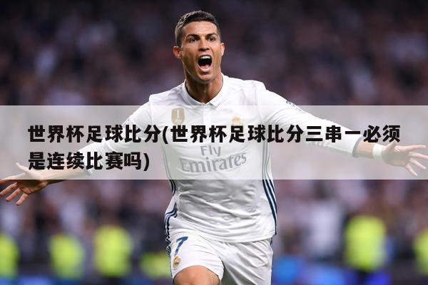 世界杯足球比分(世界杯足球比分三串一必须是连续比赛吗)