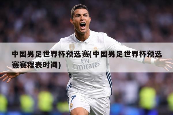 中国男足世界杯预选赛(中国男足世界杯预选赛赛程表时间)