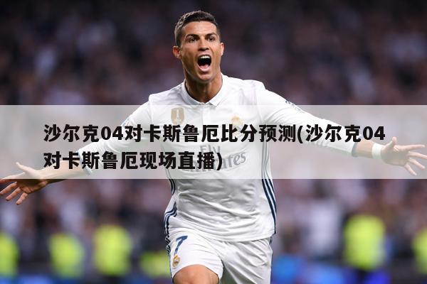 沙尔克04对卡斯鲁厄比分预测(沙尔克04对卡斯鲁厄现场直播)