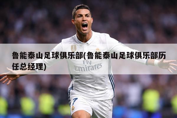 鲁能泰山足球俱乐部(鲁能泰山足球俱乐部历任总经理)