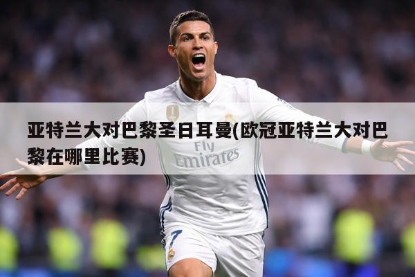 亚特兰大对巴黎圣日耳曼(欧冠亚特兰大对巴黎在哪里比赛)