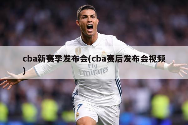 cba新赛季发布会(cba赛后发布会视频)