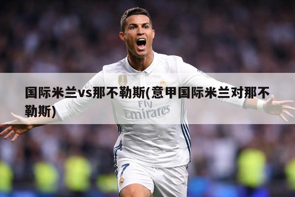 国际米兰vs那不勒斯(意甲国际米兰对那不勒斯)