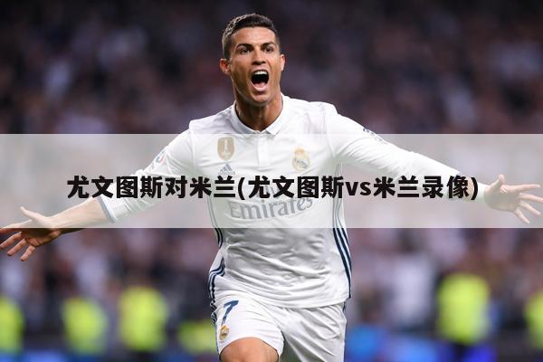 尤文图斯对米兰(尤文图斯vs米兰录像)