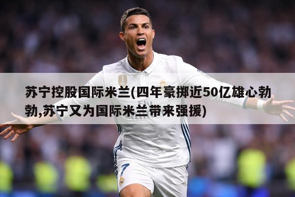 苏宁控股国际米兰(四年豪掷近50亿雄心勃勃,苏宁又为国际米兰带来强援)