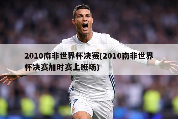 2010南非世界杯决赛(2010南非世界杯决赛加时赛上班场)